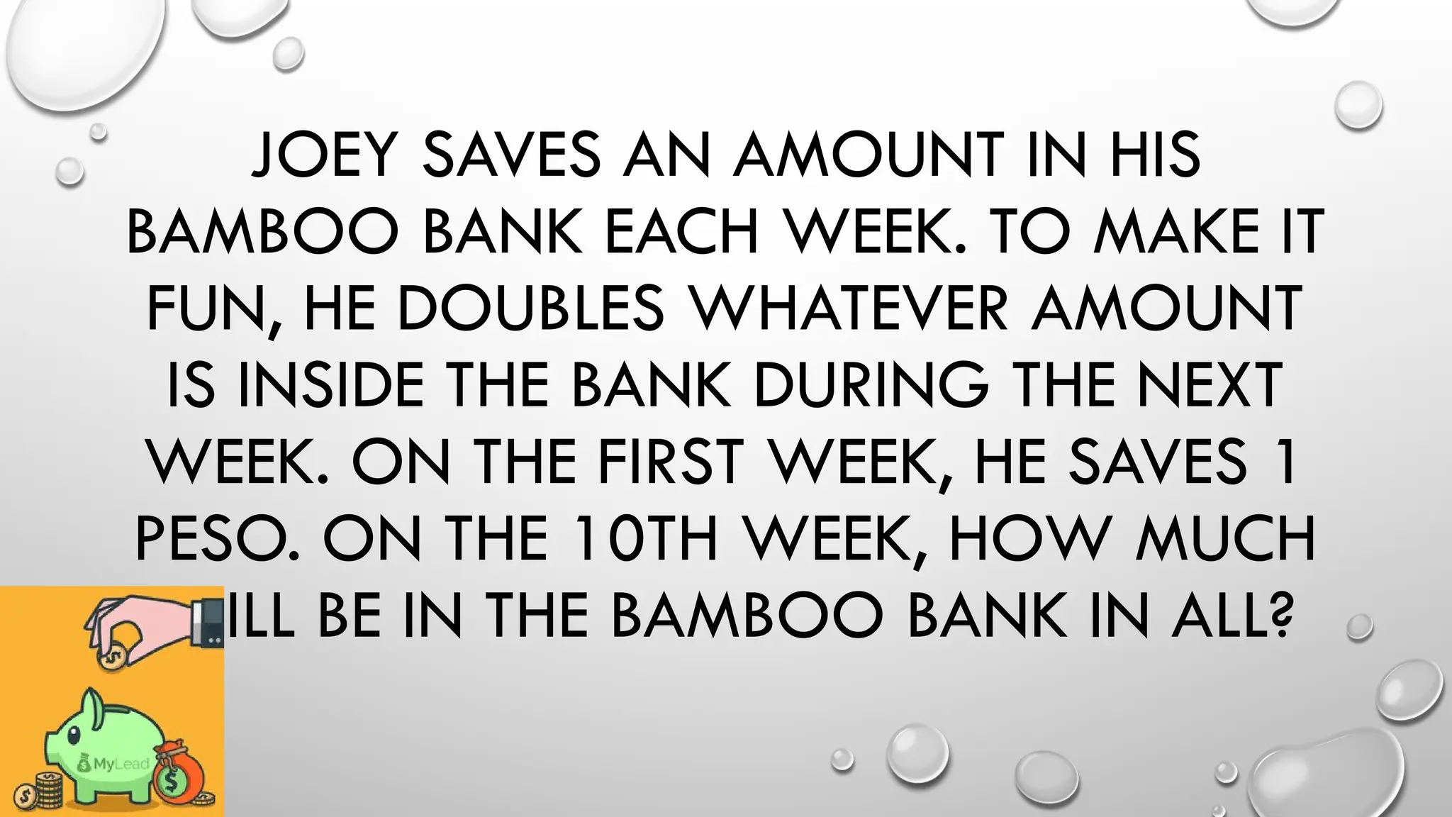 JOEY SAVES AN AMOUNT IN HIS
BAMBOO BANK EACH WEEK. TO MAKE IT
FUN, HE DOUBLES WHATEVER AMOUNT
IS INSIDE THE BANK DURING THE NEXT
WEEK. ON THE FIRST WEEK, HE SAVES 1
PESO. ON THE 10TH WEEK, HOW MUCH
WILL BE IN THE BAMBOO BANK IN ALL?
 