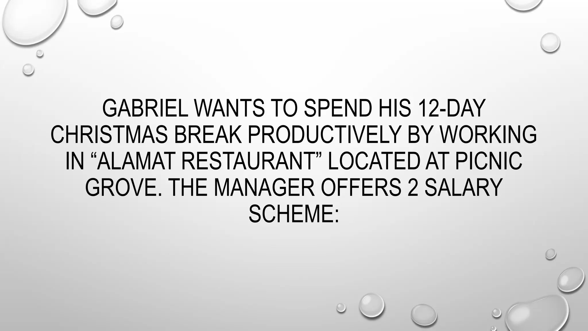 GABRIEL WANTS TO SPEND HIS 12-DAY
CHRISTMAS BREAK PRODUCTIVELY BY WORKING
IN “ALAMAT RESTAURANT” LOCATED AT PICNIC
GROVE. THE MANAGER OFFERS 2 SALARY
SCHEME:
 