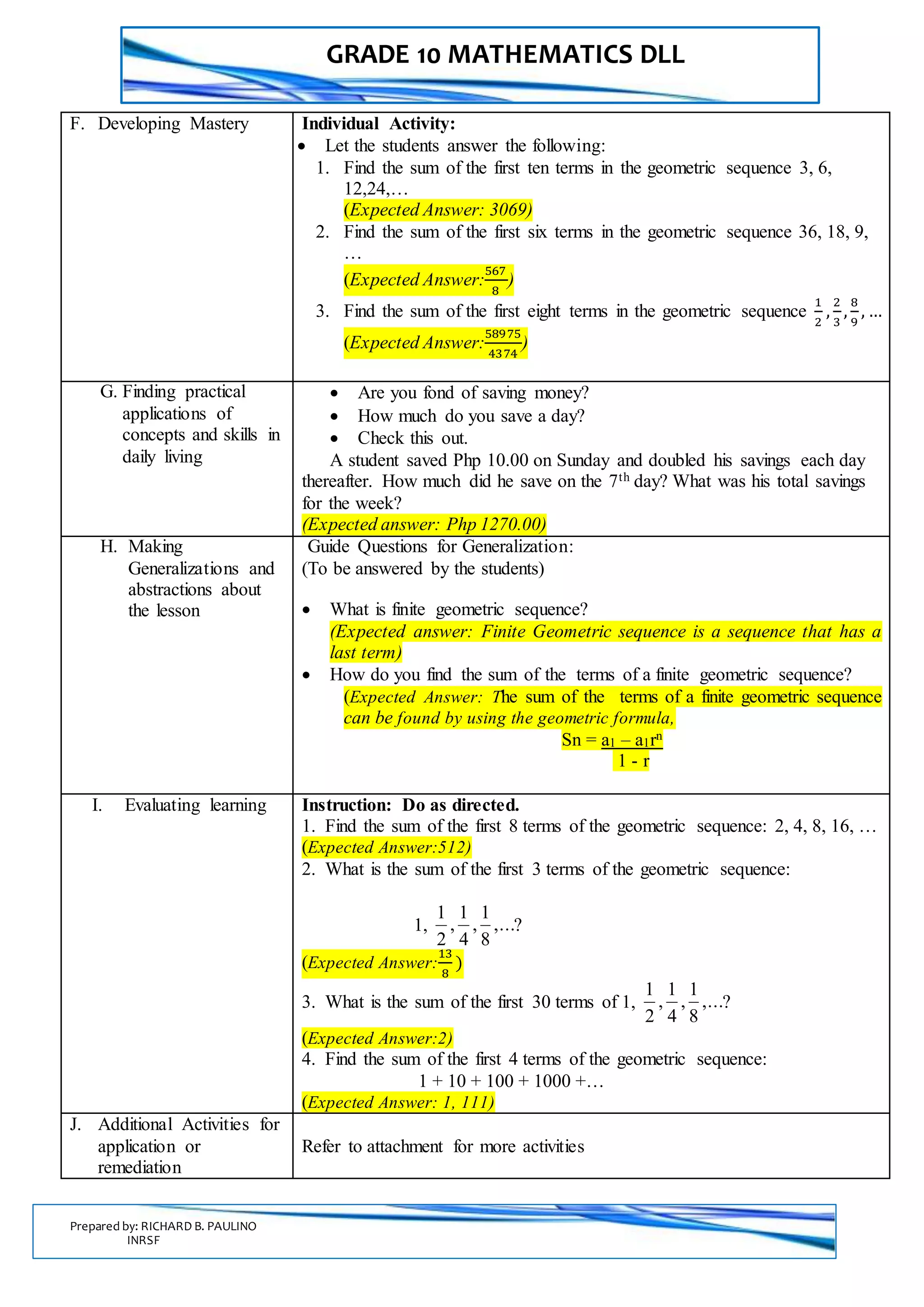GRADE 10 MATHEMATICS DLL
Prepared by: RICHARD B. PAULINO
INRSF
F. Developing Mastery Individual Activity:
 Let the students answer the following:
1. Find the sum of the first ten terms in the geometric sequence 3, 6,
12,24,…
(Expected Answer: 3069)
2. Find the sum of the first six terms in the geometric sequence 36, 18, 9,
…
(Expected Answer:
567
8
)
3. Find the sum of the first eight terms in the geometric sequence
1
2
,
2
3
,
8
9
, …
(Expected Answer:
58975
4374
)
G. Finding practical
applications of
concepts and skills in
daily living
 Are you fond of saving money?
 How much do you save a day?
 Check this out.
A student saved Php 10.00 on Sunday and doubled his savings each day
thereafter. How much did he save on the 7th day? What was his total savings
for the week?
(Expected answer: Php 1270.00)
H. Making
Generalizations and
abstractions about
the lesson
Guide Questions for Generalization:
(To be answered by the students)
 What is finite geometric sequence?
(Expected answer: Finite Geometric sequence is a sequence that has a
last term)
 How do you find the sum of the terms of a finite geometric sequence?
(Expected Answer: The sum of the terms of a finite geometric sequence
can be found by using the geometric formula,
Sn = a1 – a1rn
1 - r
I. Evaluating learning Instruction: Do as directed.
1. Find the sum of the first 8 terms of the geometric sequence: 2, 4, 8, 16, …
(Expected Answer:512)
2. What is the sum of the first 3 terms of the geometric sequence:
1, ,...
8
1
,
4
1
,
2
1
?
(Expected Answer:
13
8
)
3. What is the sum of the first 30 terms of 1, ,...
8
1
,
4
1
,
2
1
?
(Expected Answer:2)
4. Find the sum of the first 4 terms of the geometric sequence:
1 + 10 + 100 + 1000 +…
(Expected Answer: 1, 111)
J. Additional Activities for
application or
remediation
Refer to attachment for more activities
 