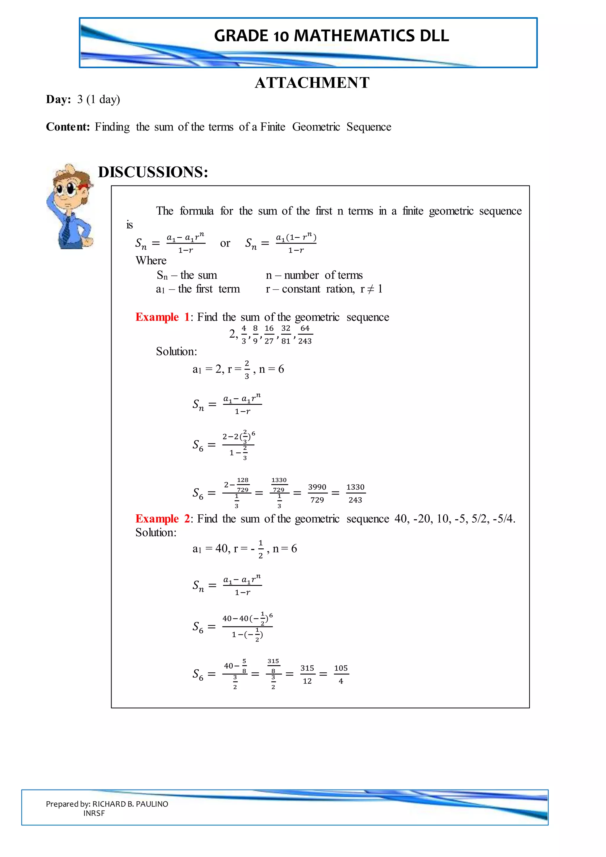 GRADE 10 MATHEMATICS DLL
Prepared by: RICHARD B. PAULINO
INRSF
ATTACHMENT
Day: 3 (1 day)
Content: Finding the sum of the terms of a Finite Geometric Sequence
DISCUSSIONS:
The formula for the sum of the first n terms in a finite geometric sequence
is
𝑆 𝑛 =
𝑎1− 𝑎1 𝑟 𝑛
1−𝑟
or 𝑆 𝑛 =
𝑎1(1− 𝑟 𝑛
)
1−𝑟
Where
Sn – the sum n – number of terms
a1 – the first term r – constant ration, r ≠ 1
Example 1: Find the sum of the geometric sequence
2,
4
3
,
8
9
,
16
27
,
32
81
,
64
243
Solution:
a1 = 2, r =
2
3
, n = 6
𝑆 𝑛 =
𝑎1− 𝑎1 𝑟 𝑛
1−𝑟
𝑆6 =
2−2(
2
3
)6
1 −
2
3
𝑆6 =
2−
128
729
1
3
=
1330
729
1
3
=
3990
729
=
1330
243
Example 2: Find the sum of the geometric sequence 40, -20, 10, -5, 5/2, -5/4.
Solution:
a1 = 40, r = -
1
2
, n = 6
𝑆 𝑛 =
𝑎1− 𝑎1 𝑟 𝑛
1−𝑟
𝑆6 =
40−40(−
1
2
)6
1−(−
1
2
)
𝑆6 =
40−
5
8
3
2
=
315
8
3
2
=
315
12
=
105
4
 