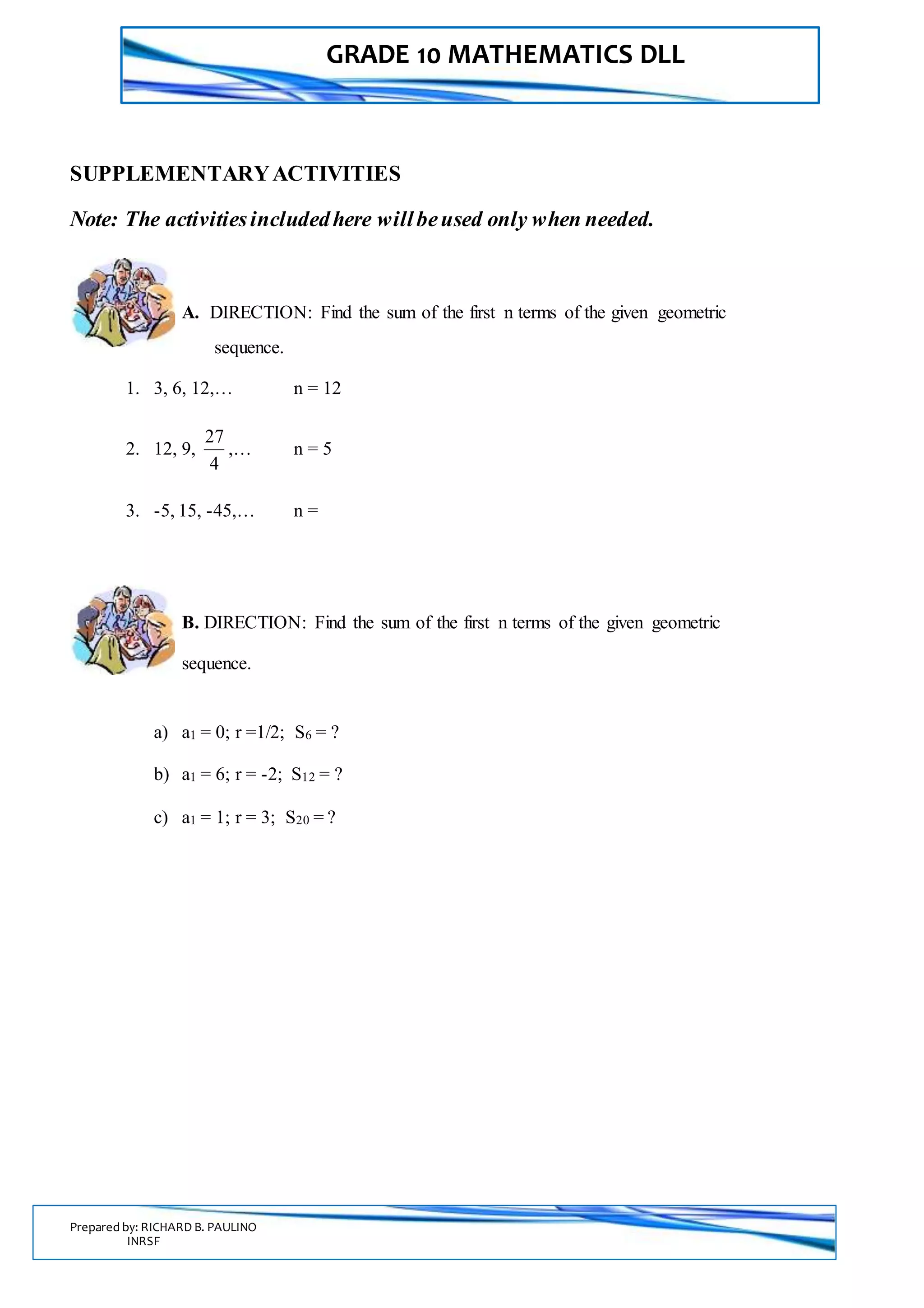 GRADE 10 MATHEMATICS DLL
Prepared by: RICHARD B. PAULINO
INRSF
SUPPLEMENTARYACTIVITIES
Note: The activitiesincludedhere willbeused only when needed.
A. DIRECTION: Find the sum of the first n terms of the given geometric
sequence.
1. 3, 6, 12,… n = 12
2. 12, 9,
4
27
,… n = 5
3. -5, 15, -45,… n =
B. DIRECTION: Find the sum of the first n terms of the given geometric
sequence.
a) a1 = 0; r =1/2; S6 = ?
b) a1 = 6; r = -2; S12 = ?
c) a1 = 1; r = 3; S20 = ?
 