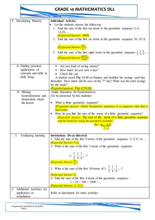 GRADE 10 MATHEMATICS DLL
Prepared by: RICHARD B. PAULINO
INRSF
F. Developing Mastery Individual Activity:
 Let the students answer the following:
1. Find the sum of the first ten terms in the geometric sequence 3, 6,
12,24,…
(Expected Answer: 3069)
2. Find the sum of the first six terms in the geometric sequence 36, 18, 9,
…
(Expected Answer:
567
8
)
3. Find the sum of the first eight terms in the geometric sequence
1
2
,
2
3
,
8
9
, …
(Expected Answer:
58975
4374
)
G. Finding practical
applications of
concepts and skills in
daily living
 Are you fond of saving money?
 How much do you save a day?
 Check this out.
A student saved Php 10.00 on Sunday and doubled his savings each day
thereafter. How much did he save on the 7th day? What was his total savings
for the week?
(Expected answer: Php 1270.00)
H. Making
Generalizations and
abstractions about
the lesson
Guide Questions for Generalization:
(To be answered by the students)
 What is finite geometric sequence?
(Expected answer: Finite Geometric sequence is a sequence that has a
last term)
 How do you find the sum of the terms of a finite geometric sequence?
(Expected Answer: The sum of the terms of a finite geometric sequence
can be found by using the geometric formula,
Sn = a1 – a1rn
1 - r
I. Evaluating learning Instruction: Do as directed.
1. Find the sum of the first 8 terms of the geometric sequence: 2, 4, 8, 16, …
(Expected Answer:512)
2. What is the sum of the first 3 terms of the geometric sequence:
1, ,...
8
1
,
4
1
,
2
1
?
(Expected Answer:
13
8
)
3. What is the sum of the first 30 terms of 1, ,...
8
1
,
4
1
,
2
1
?
(Expected Answer:2)
4. Find the sum of the first 4 terms of the geometric sequence:
1 + 10 + 100 + 1000 +…
(Expected Answer: 1, 111)
J. Additional Activities for
application or
remediation
Refer to attachment for more activities
 