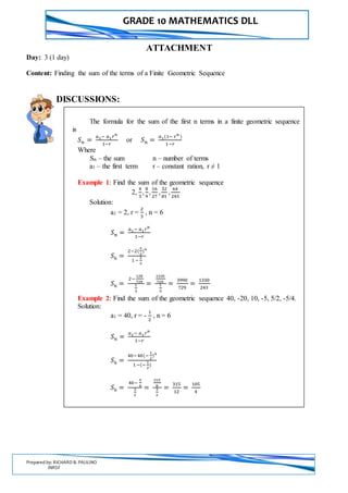 GRADE 10 MATHEMATICS DLL
Prepared by: RICHARD B. PAULINO
INRSF
ATTACHMENT
Day: 3 (1 day)
Content: Finding the sum of the terms of a Finite Geometric Sequence
DISCUSSIONS:
The formula for the sum of the first n terms in a finite geometric sequence
is
𝑆 𝑛 =
𝑎1− 𝑎1 𝑟 𝑛
1−𝑟
or 𝑆 𝑛 =
𝑎1(1− 𝑟 𝑛
)
1−𝑟
Where
Sn – the sum n – number of terms
a1 – the first term r – constant ration, r ≠ 1
Example 1: Find the sum of the geometric sequence
2,
4
3
,
8
9
,
16
27
,
32
81
,
64
243
Solution:
a1 = 2, r =
2
3
, n = 6
𝑆 𝑛 =
𝑎1− 𝑎1 𝑟 𝑛
1−𝑟
𝑆6 =
2−2(
2
3
)6
1 −
2
3
𝑆6 =
2−
128
729
1
3
=
1330
729
1
3
=
3990
729
=
1330
243
Example 2: Find the sum of the geometric sequence 40, -20, 10, -5, 5/2, -5/4.
Solution:
a1 = 40, r = -
1
2
, n = 6
𝑆 𝑛 =
𝑎1− 𝑎1 𝑟 𝑛
1−𝑟
𝑆6 =
40−40(−
1
2
)6
1−(−
1
2
)
𝑆6 =
40−
5
8
3
2
=
315
8
3
2
=
315
12
=
105
4
 