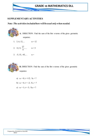 GRADE 10 MATHEMATICS DLL
Prepared by: RICHARD B. PAULINO
INRSF
SUPPLEMENTARYACTIVITIES
Note: The activitiesincludedhere willbeused only when needed.
A. DIRECTION: Find the sum of the first n terms of the given geometric
sequence.
1. 3, 6, 12,… n = 12
2. 12, 9,
4
27
,… n = 5
3. -5, 15, -45,… n =
B. DIRECTION: Find the sum of the first n terms of the given geometric
sequence.
a) a1 = 0; r =1/2; S6 = ?
b) a1 = 6; r = -2; S12 = ?
c) a1 = 1; r = 3; S20 = ?
 