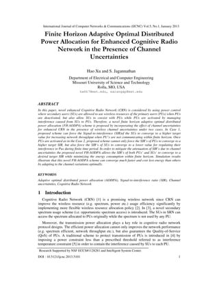International Journal of Computer Networks & Communications (IJCNC) Vol.5, No.1, January 2013

     Finite Horizon Adaptive Optimal Distributed
    Power Allocation for Enhanced Cognitive Radio
          Network in the Presence of Channel
                    Uncertainties

                                    Hao Xu and S. Jagannathan
                       Department of Electrical and Computer Engineering
                        Missouri University of Science and Technology
                                       Rolla, MO, USA
                               hx6h7@mst.edu, sarangap@mst.edu


ABSTRACT
In this paper, novel enhanced Cognitive Radio Network (CRN) is considered by using power control
where secondary users (SUs) are allowed to use wireless resources of the primary users (PUs) when PUs
are deactivated, but also allow SUs to coexist with PUs while PUs are activated by managing
interference caused from SUs to PUs. Therefore, a novel finite horizon adaptive optimal distributed
power allocation (FH-AODPA) scheme is proposed by incorporating the effect of channel uncertainties
for enhanced CRN in the presence of wireless channel uncertainties under two cases. In Case 1,
proposed scheme can force the Signal-to-interference (SIR)of the SUs to converge to a higher target
value for increasing network throughput when PU’s are not communicating within finite horizon. Once
PUs are activated as in the Case 2, proposed scheme cannot only force the SIR’s of PUs to converge to a
higher target SIR, but also force the SIR’s of SUs to converge to a lower value for regulating their
interference to Pus during finite time period. In order to mitigate the attenuation of SIR’s due to channel
uncertainties the proposed novel FH-AODPA allows the SIR’s of both PUs’ and SUs’ to converge to a
desired target SIR while minimizing the energy consumption within finite horizon. Simulation results
illustrate that this novel FH-AODPA scheme can converge much faster and cost less energy than others
by adapting to the channel variations optimally.


KEYWORDS
Adaptive optimal distributed power allocation (AODPA), Signal-to-interference ratio (SIR), Channel
uncertainties, Cognitive Radio Network

1    Introduction
   Cognitive Radio Network (CRN) [1] is a promising wireless network since CRN can
improve the wireless resource (e.g. spectrum, power etc.) usage efficiency significantly by
implementing more flexible wireless resource allocation policy [2]. In [3], a novel secondary
spectrum usage scheme (i.e. opportunistic spectrum access) is introduced. The SUs in SRN can
access the spectrum allocated to PUs originally while the spectrum is not used by any PU.
   Moreover, the transmission power allocation plays a key role in cognitive radio network
protocol designs. The efficient power allocation cannot only improves the network performance
(e.g. spectrum efficient, network throughput etc.), but also guarantees the Quality-of-Service
(QoS) of PUs. A traditional scheme to protect transmission of PUs is introduced in [4] by
imposing a power constraint less than a prescribed threshold referred to as interference
temperature constraint [5] in order to contain the interference caused by SUs to each PU.
Research Supported by NSF ECCS#1128281 and Intelligent System Center.
DOI : 10.5121/ijcnc.2013.5101                                                                            1
 