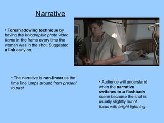 Narrative Foreshadowing technique  by having the  holographic photo video frame  in the frame every time the woman was in the shot. Suggested  a link  early on. Audience will understand when the  narrative switches to a flashback  scene because the shot is usually slightly  out of focus with bright lightning .  The narrative is  non-linear  as the time line jumps around from  present to past. 