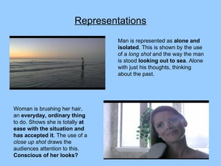 Representations Man is represented as  alone and isolated . This is shown by the use of a  long shot  and the way the man is stood  looking out to sea . Alone with just his thoughts, thinking about the past. Woman is brushing her hair, an  everyday, ordinary thing  to do. Shows she is totally  at ease with the situation and has accepted it . The use of a  close up shot  draws the audiences attention to this.  Conscious of her looks? 