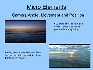 Camera Angle, Movement and Position Opening shot -  fade in  of a ocean – gives a sense of  peace and tranquillity. Micro Elements Ending shot- a  slow zoom out  from the man stood in the  middle of the frame , in the ocean. 