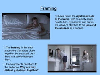 Framing Shows him in the  right hand side of the frame , with an empty space next to him.  Symbolizes  and draws the viewer’s attention to his  loss and the absence  of a partner. The  framing  in this shot places the characters close together, but yet apart. As if there is a  barrier  between them.  It also presents questions to the audience.  Why are they distant, yet placed together? 