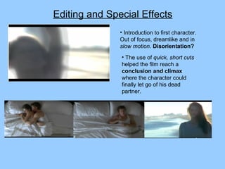 Editing and Special Effects Introduction to first character. Out of focus, dreamlike and in  slow motion .  Disorientation? The use of  quick, short cuts  helped the film reach a  conclusion and climax  where the character could finally let go of his dead partner. 