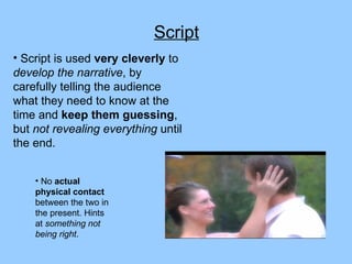 Script Script is used  very cleverly  to  develop the narrative , by carefully telling the audience what they need to know at the time and  keep them guessing , but  not revealing everything  until the end. No  actual physical contact  between the two in the present. Hints at  something not being right . 