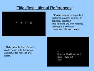 Titles/Institutional References “ Finite ” means having a limit,  limited in quantity, degree, or capacity, bounded .  This refers to the limit which is between the two main characters,  life and death. Plain, simple font . Easy to read. Ties in with the  simple subject of the film-  life and death.  