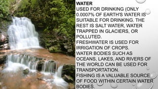 • WATER
USED FOR DRINKING (ONLY
0.0007% OF EARTH'S WATER IS
SUITABLE FOR DRINKING. THE
REST IS SALT WATER, WATER
TRAPPED IN GLACIERS, OR
POLLUTED.
FRESHWATER IS USED FOR
IRRIGATION OF CROPS.
WATER BODIES SUCH AS
OCEANS, LAKES, AND RIVERS OF
THE WORLD CAN BE USED FOR
TRANSPORTATION.
FISHING IS A VALUABLE SOURCE
OF FOOD WITHIN CERTAIN WATER
BODIES.

 