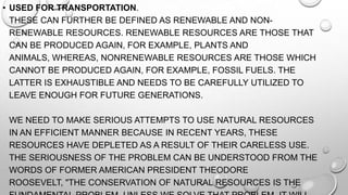 • USED FOR TRANSPORTATION.
THESE CAN FURTHER BE DEFINED AS RENEWABLE AND NONRENEWABLE RESOURCES. RENEWABLE RESOURCES ARE THOSE THAT
CAN BE PRODUCED AGAIN, FOR EXAMPLE, PLANTS AND
ANIMALS, WHEREAS, NONRENEWABLE RESOURCES ARE THOSE WHICH
CANNOT BE PRODUCED AGAIN, FOR EXAMPLE, FOSSIL FUELS. THE
LATTER IS EXHAUSTIBLE AND NEEDS TO BE CAREFULLY UTILIZED TO
LEAVE ENOUGH FOR FUTURE GENERATIONS.
WE NEED TO MAKE SERIOUS ATTEMPTS TO USE NATURAL RESOURCES
IN AN EFFICIENT MANNER BECAUSE IN RECENT YEARS, THESE
RESOURCES HAVE DEPLETED AS A RESULT OF THEIR CARELESS USE.
THE SERIOUSNESS OF THE PROBLEM CAN BE UNDERSTOOD FROM THE
WORDS OF FORMER AMERICAN PRESIDENT THEODORE
ROOSEVELT, "THE CONSERVATION OF NATURAL RESOURCES IS THE

 