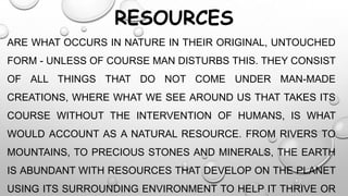 RESOURCES
ARE WHAT OCCURS IN NATURE IN THEIR ORIGINAL, UNTOUCHED
FORM - UNLESS OF COURSE MAN DISTURBS THIS. THEY CONSIST
OF ALL THINGS THAT DO NOT COME UNDER MAN-MADE
CREATIONS, WHERE WHAT WE SEE AROUND US THAT TAKES ITS
COURSE WITHOUT THE INTERVENTION OF HUMANS, IS WHAT
WOULD ACCOUNT AS A NATURAL RESOURCE. FROM RIVERS TO
MOUNTAINS, TO PRECIOUS STONES AND MINERALS, THE EARTH

IS ABUNDANT WITH RESOURCES THAT DEVELOP ON THE PLANET
USING ITS SURROUNDING ENVIRONMENT TO HELP IT THRIVE OR

 