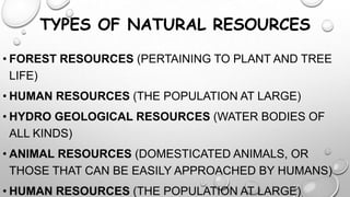 TYPES OF NATURAL RESOURCES
• FOREST RESOURCES (PERTAINING TO PLANT AND TREE
LIFE)

• HUMAN RESOURCES (THE POPULATION AT LARGE)
• HYDRO GEOLOGICAL RESOURCES (WATER BODIES OF
ALL KINDS)
• ANIMAL RESOURCES (DOMESTICATED ANIMALS, OR
THOSE THAT CAN BE EASILY APPROACHED BY HUMANS)

• HUMAN RESOURCES (THE POPULATION AT LARGE)

 
