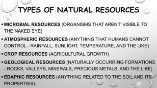 TYPES OF NATURAL RESOURCES
 MICROBIAL RESOURCES (ORGANISMS THAT AREN'T VISIBLE TO
THE NAKED EYE)
 ATMOSPHERIC RESOURCES (ANYTHING THAT HUMANS CANNOT
CONTROL - RAINFALL, SUNLIGHT, TEMPERATURE, AND THE LIKE)
 CROP RESOURCES (AGRICULTURAL GROWTH)
 GEOLOGICAL RESOURCES (NATURALLY OCCURRING FORMATIONS
- ROCKS, VALLEYS, MINERALS, PRECIOUS METALS, AND THE LIKE)

 EDAPHIC RESOURCES (ANYTHING RELATED TO THE SOIL AND ITS
PROPERTIES)

 