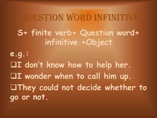 Question word Infinitive
S+ finite verb+ Question word+
infinitive +Object
e.g.:
I don’t know how to help her.
I wonder when to call him up.
They could not decide whether to
go or not.
 