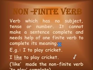Non -Finite Verb
Verb which has no subject,
tense or number. It cannot
make a sentence complete and
needs help of one finite verb to
complete its meaning.
E.g.: I to play cricket.
I like to play cricket. √
(‘like’ made the non-finite verb
 
