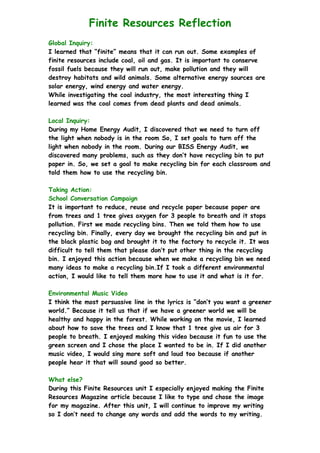 Finite Resources Reflection
Global Inquiry:
I learned that “finite” means that it can run out. Some examples of
finite resources include coal, oil and gas. It is important to conserve
fossil fuels because they will run out, make pollution and they will
destroy habitats and wild animals. Some alternative energy sources are
solar energy, wind energy and water energy.
While investigating the coal industry, the most interesting thing I
learned was the coal comes from dead plants and dead animals.
Local Inquiry:
During my Home Energy Audit, I discovered that we need to turn off
the light when nobody is in the room So, I set goals to turn off the
light when nobody in the room. During our BISS Energy Audit, we
discovered many problems, such as they don’t have recycling bin to put
paper in. So, we set a goal to make recycling bin for each classroom and
told them how to use the recycling bin.
Taking Action:
School Conversation Campaign
It is important to reduce, reuse and recycle paper because paper are
from trees and 1 tree gives oxygen for 3 people to breath and it stops
pollution. First we made recycling bins. Then we told them how to use
recycling bin. Finally, every day we brought the recycling bin and put in
the black plastic bag and brought it to the factory to recycle it. It was
difficult to tell them that please don’t put other thing in the recycling
bin. I enjoyed this action because when we make a recycling bin we need
many ideas to make a recycling bin.If I took a different environmental
action, I would like to tell them more how to use it and what is it for.
Environmental Music Video
I think the most persuasive line in the lyrics is “don’t you want a greener
world.” Because it tell us that if we have a greener world we will be
healthy and happy in the forest. While working on the movie, I learned
about how to save the trees and I know that 1 tree give us air for 3
people to breath. I enjoyed making this video because it fun to use the
green screen and I chose the place I wanted to be in. If I did another
music video, I would sing more soft and loud too because if another
people hear it that will sound good so better.
What else?
During this Finite Resources unit I especially enjoyed making the Finite
Resources Magazine article because I like to type and chose the image
for my magazine. After this unit, I will continue to improve my writing
so I don’t need to change any words and add the words to my writing.
 