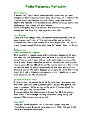 Finite Resources Reflection
Global Inquiry:
I learned that “finite” means something that can be used up. Some
examples of finite resources include coal, oil and gas. It is important to
conserve fossil fuels because they will run out, make pollution and
destroy the habitats of wild animals.Some alternative energy sources are
wind energy, solar energy and water energy.
While investigating the wood industry, the most interesting thing I
learned was how many trees the loggers cut each day.
Local Inquiry:
During our BISS Energy Audit, we discovered many problems, such as
some teachers don't turn off the light when they was not in the
classroom and some of the classes don't have recycle bins. So, we set
a goal to make recycle bins for each class that doesn't have recycle bin.
Taking Action:
School Conversation Campaign
It is important to reduce, reuse and recycle paper because it will save
the trees and save environment First we made a recycle bin for each
class. Then we took it down and we taught each class why we need to
recycle paper. Finally, everyday we went to the class and collected the
recycle paper. It was difficult to put the recycle paper in to the recycle
bin because when the plastic bag is narly full the paper will go to the
ground. I enjoyed this action because we are going to sell all the recycle
paper. If I took a different environmental action, I would like to save
more energy to save the environment.
Environmental Music Video
I think the most persuasive line in the lyrics is “Don't you wanna save
the earth. Don't you want a greener world.” Because this part is very
easy to remember. While working on the movie, I learned about the
shoot, the lyrics and the movement.
I enjoyed making this video because it is very fun. If I did another
music video, I would change the song then make a song by my self
because I like to make song by my self.
What else?
During this Finite Resources unit I especially enjoyed doing the
researching because I learned more about wood. After this unit, I will
continue to find more about wood.
 