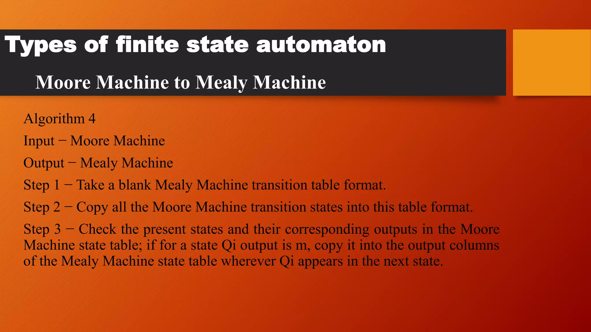 Algorithm 4
Input − Moore Machine
Output − Mealy Machine
Step 1 − Take a blank Mealy Machine transition table format.
Step 2 − Copy all the Moore Machine transition states into this table format.
Step 3 − Check the present states and their corresponding outputs in the Moore
Machine state table; if for a state Qi output is m, copy it into the output columns
of the Mealy Machine state table wherever Qi appears in the next state.
Types of finite state automaton
Moore Machine to Mealy Machine
 