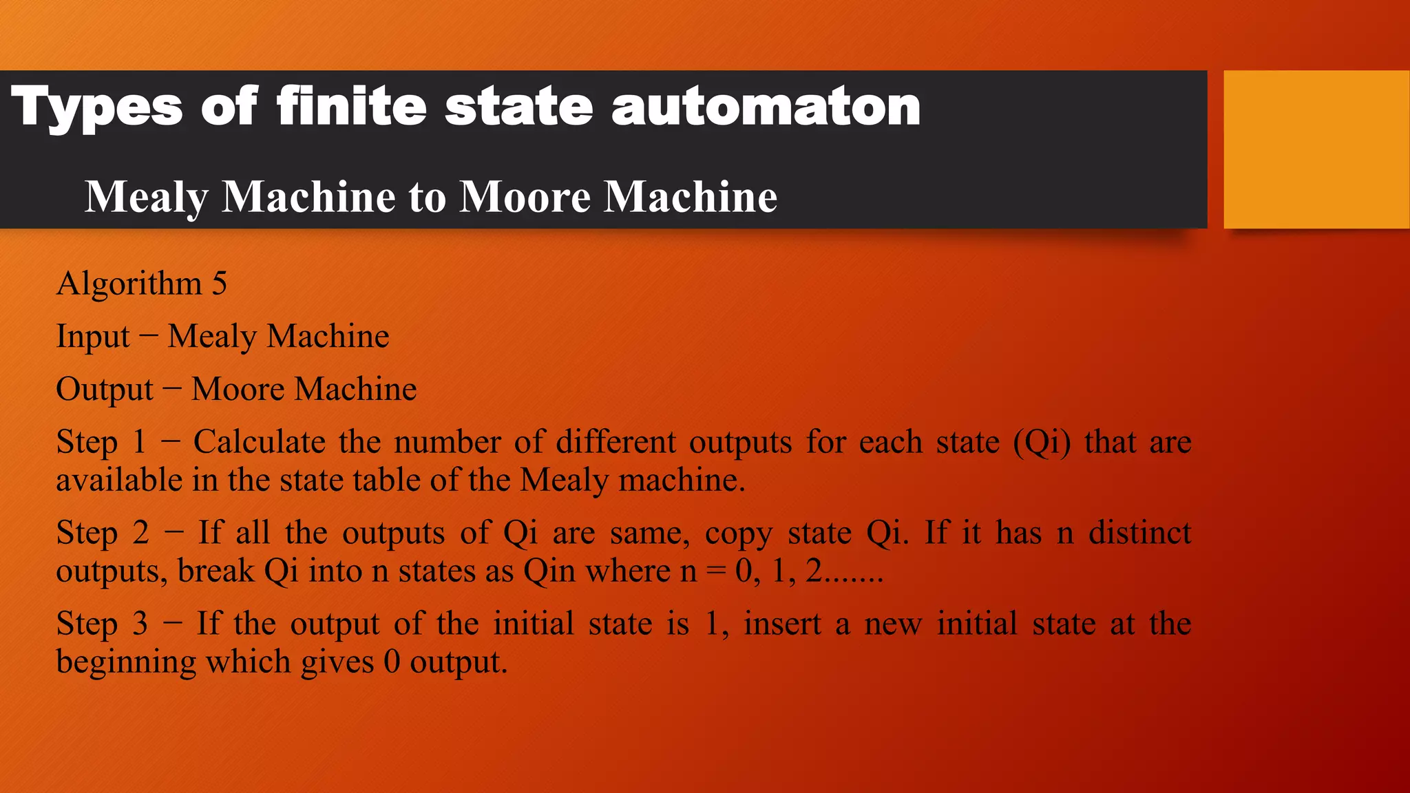Algorithm 5
Input − Mealy Machine
Output − Moore Machine
Step 1 − Calculate the number of different outputs for each state (Qi) that are
available in the state table of the Mealy machine.
Step 2 − If all the outputs of Qi are same, copy state Qi. If it has n distinct
outputs, break Qi into n states as Qin where n = 0, 1, 2.......
Step 3 − If the output of the initial state is 1, insert a new initial state at the
beginning which gives 0 output.
Types of finite state automaton
Mealy Machine to Moore Machine
 