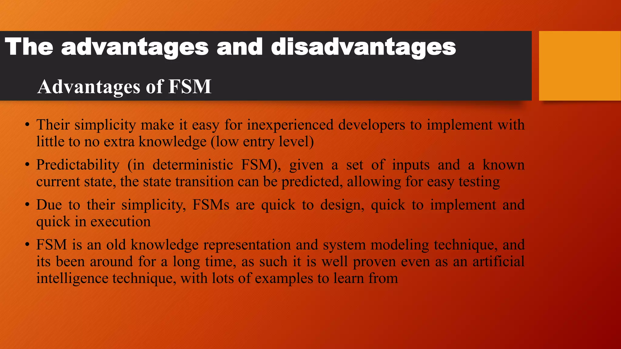 The advantages and disadvantages
• Their simplicity make it easy for inexperienced developers to implement with
little to no extra knowledge (low entry level)
• Predictability (in deterministic FSM), given a set of inputs and a known
current state, the state transition can be predicted, allowing for easy testing
• Due to their simplicity, FSMs are quick to design, quick to implement and
quick in execution
• FSM is an old knowledge representation and system modeling technique, and
its been around for a long time, as such it is well proven even as an artificial
intelligence technique, with lots of examples to learn from
Advantages of FSM
 