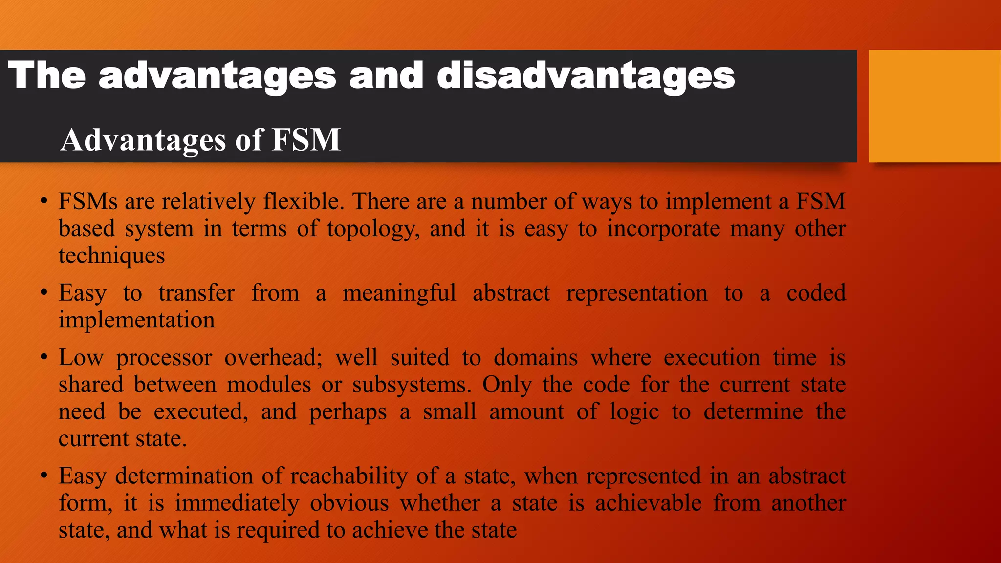 The advantages and disadvantages
• FSMs are relatively flexible. There are a number of ways to implement a FSM
based system in terms of topology, and it is easy to incorporate many other
techniques
• Easy to transfer from a meaningful abstract representation to a coded
implementation
• Low processor overhead; well suited to domains where execution time is
shared between modules or subsystems. Only the code for the current state
need be executed, and perhaps a small amount of logic to determine the
current state.
• Easy determination of reachability of a state, when represented in an abstract
form, it is immediately obvious whether a state is achievable from another
state, and what is required to achieve the state
Advantages of FSM
 