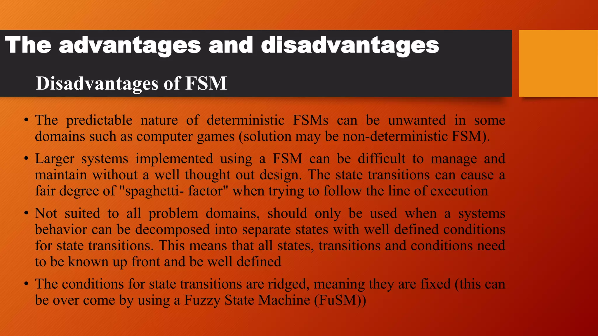 The advantages and disadvantages
• The predictable nature of deterministic FSMs can be unwanted in some
domains such as computer games (solution may be non-deterministic FSM).
• Larger systems implemented using a FSM can be difficult to manage and
maintain without a well thought out design. The state transitions can cause a
fair degree of "spaghetti- factor" when trying to follow the line of execution
• Not suited to all problem domains, should only be used when a systems
behavior can be decomposed into separate states with well defined conditions
for state transitions. This means that all states, transitions and conditions need
to be known up front and be well defined
• The conditions for state transitions are ridged, meaning they are fixed (this can
be over come by using a Fuzzy State Machine (FuSM))
Disadvantages of FSM
 