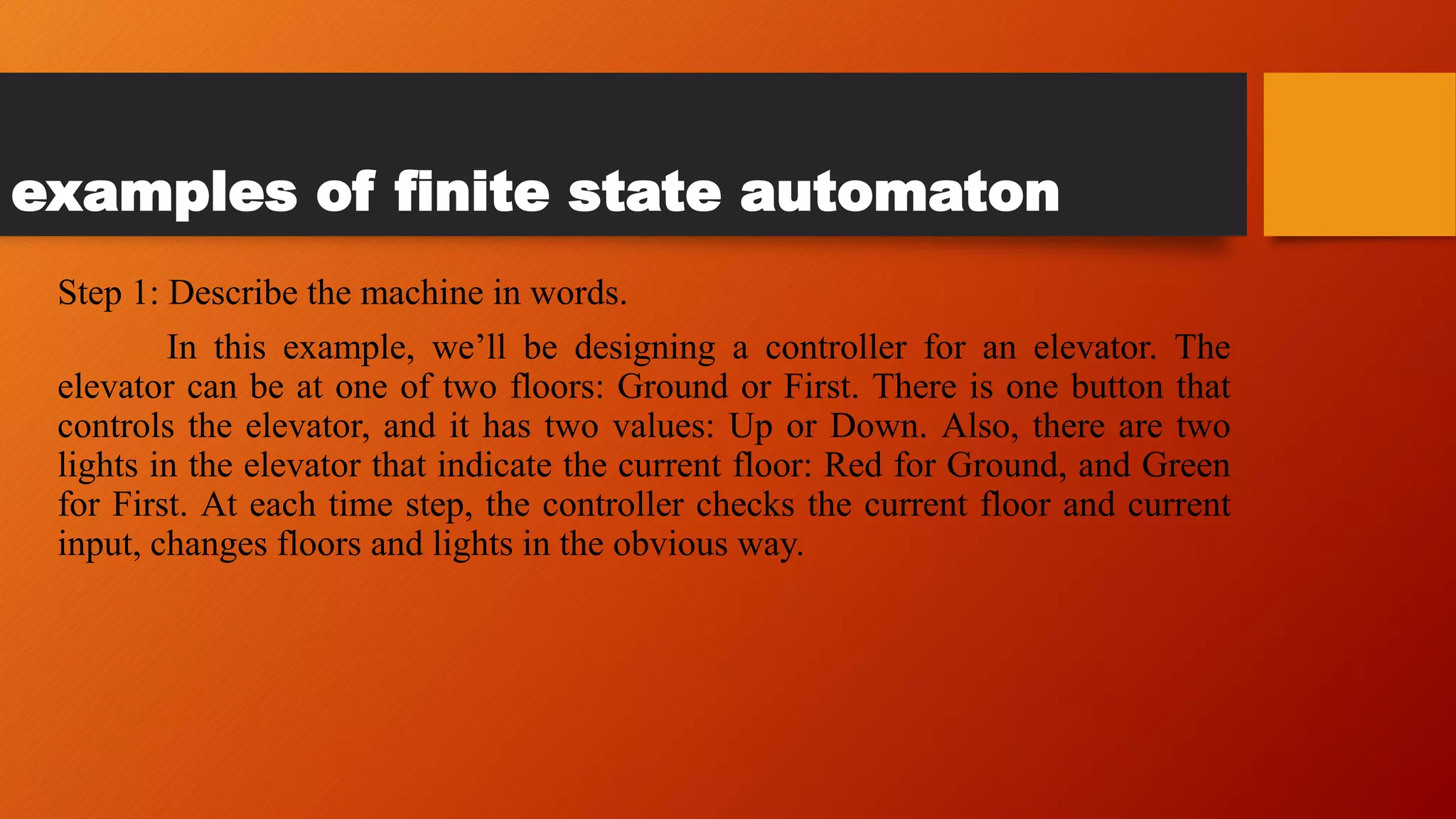 examples of finite state automaton
Step 1: Describe the machine in words.
In this example, we’ll be designing a controller for an elevator. The
elevator can be at one of two floors: Ground or First. There is one button that
controls the elevator, and it has two values: Up or Down. Also, there are two
lights in the elevator that indicate the current floor: Red for Ground, and Green
for First. At each time step, the controller checks the current floor and current
input, changes floors and lights in the obvious way.
 
