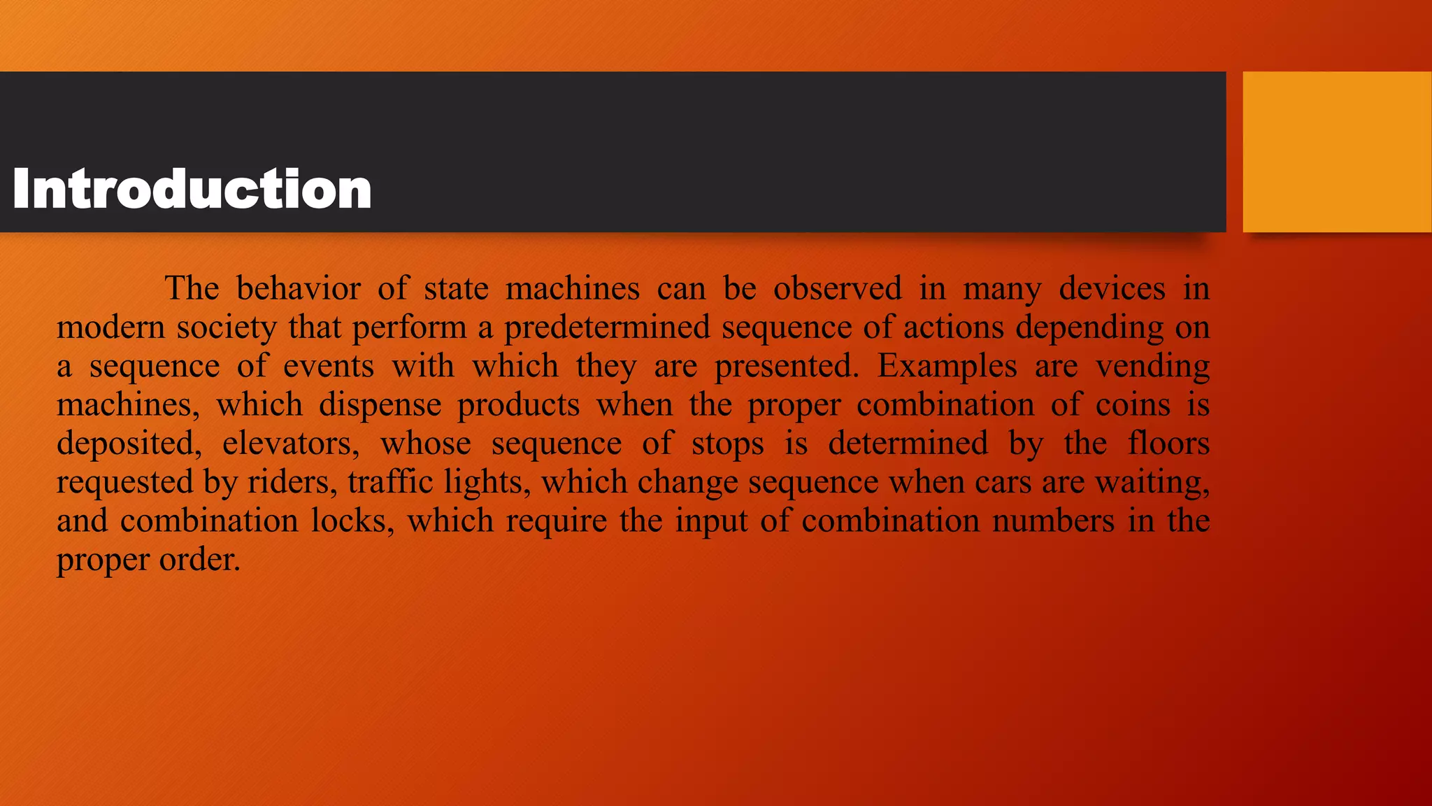 Introduction
The behavior of state machines can be observed in many devices in
modern society that perform a predetermined sequence of actions depending on
a sequence of events with which they are presented. Examples are vending
machines, which dispense products when the proper combination of coins is
deposited, elevators, whose sequence of stops is determined by the floors
requested by riders, traffic lights, which change sequence when cars are waiting,
and combination locks, which require the input of combination numbers in the
proper order.
 