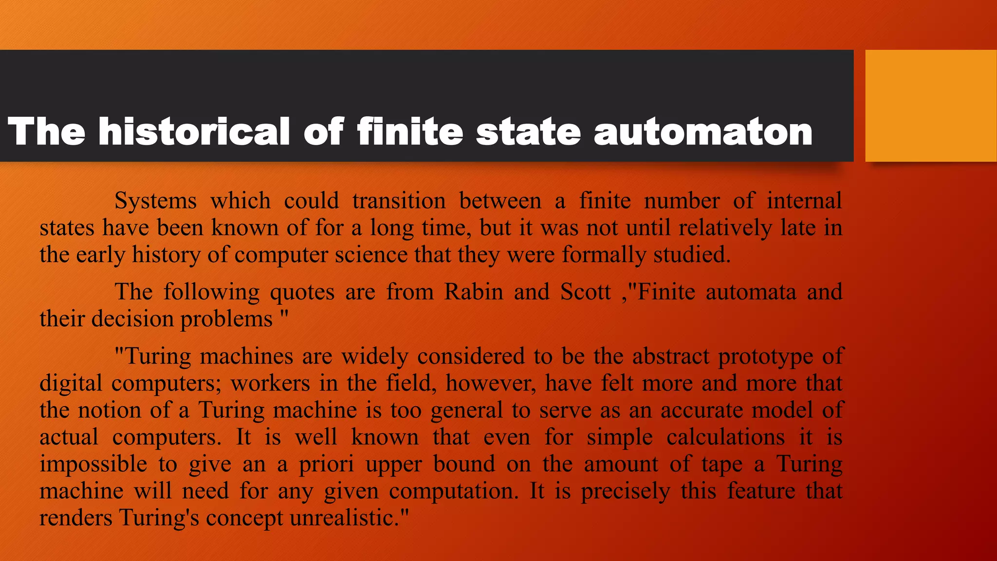 The historical of finite state automaton
Systems which could transition between a finite number of internal
states have been known of for a long time, but it was not until relatively late in
the early history of computer science that they were formally studied.
The following quotes are from Rabin and Scott ,"Finite automata and
their decision problems "
"Turing machines are widely considered to be the abstract prototype of
digital computers; workers in the field, however, have felt more and more that
the notion of a Turing machine is too general to serve as an accurate model of
actual computers. It is well known that even for simple calculations it is
impossible to give an a priori upper bound on the amount of tape a Turing
machine will need for any given computation. It is precisely this feature that
renders Turing's concept unrealistic."
 