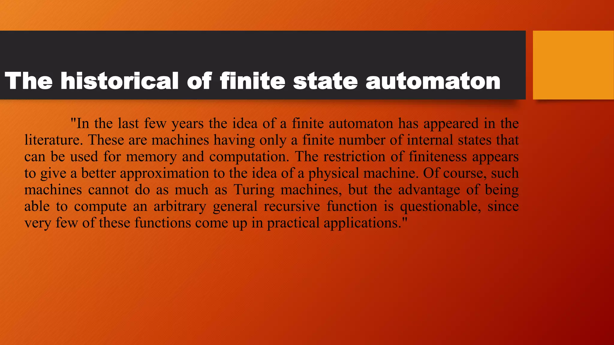 The historical of finite state automaton
"In the last few years the idea of a finite automaton has appeared in the
literature. These are machines having only a finite number of internal states that
can be used for memory and computation. The restriction of finiteness appears
to give a better approximation to the idea of a physical machine. Of course, such
machines cannot do as much as Turing machines, but the advantage of being
able to compute an arbitrary general recursive function is questionable, since
very few of these functions come up in practical applications."
 