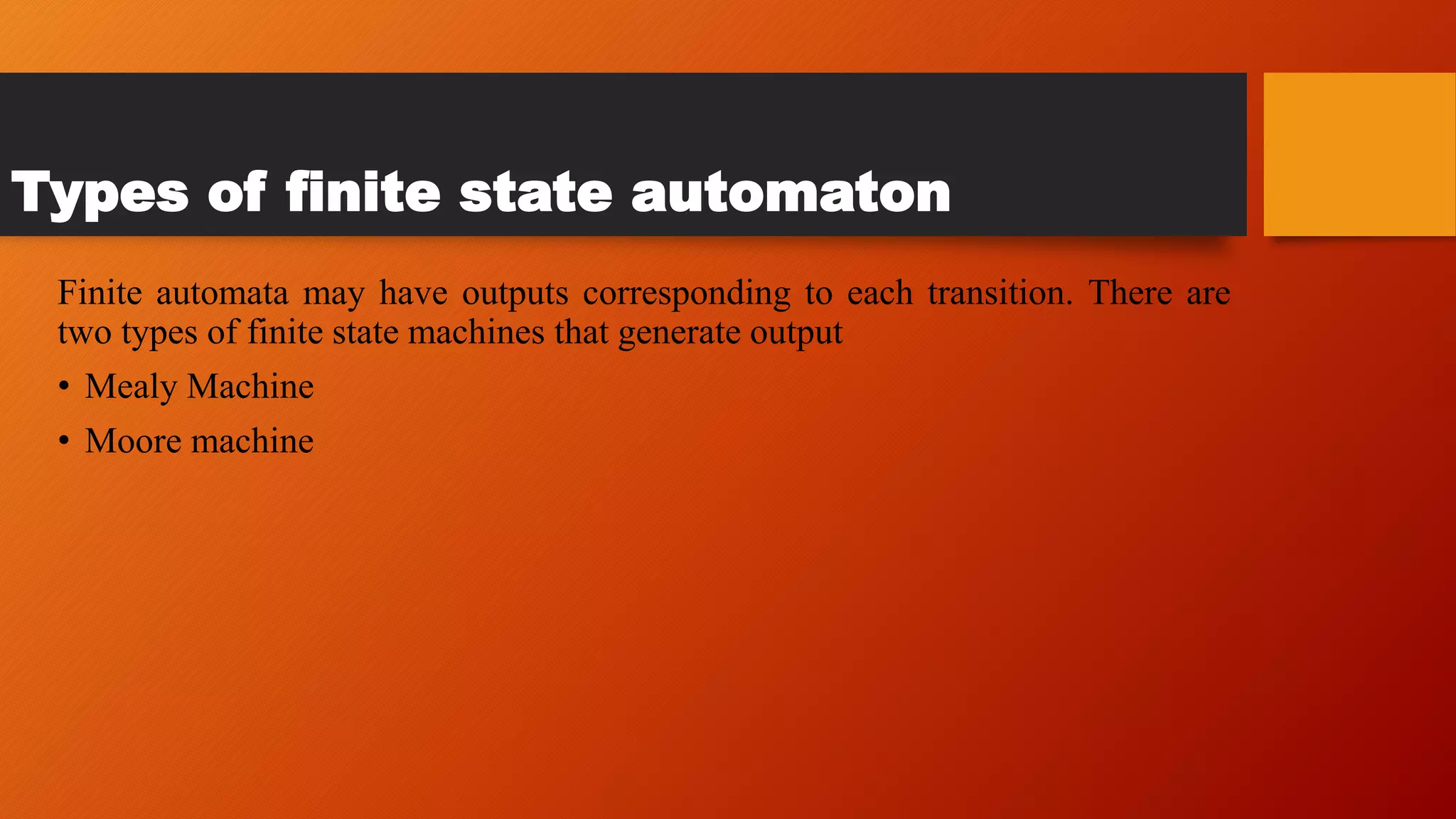 Types of finite state automaton
Finite automata may have outputs corresponding to each transition. There are
two types of finite state machines that generate output
• Mealy Machine
• Moore machine
 