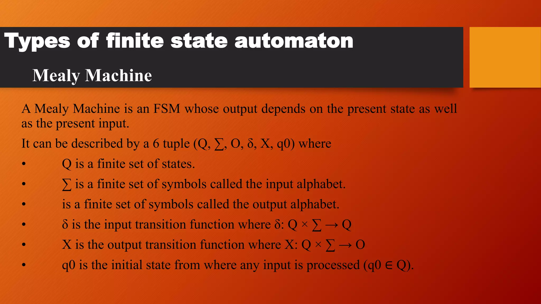 A Mealy Machine is an FSM whose output depends on the present state as well
as the present input.
It can be described by a 6 tuple (Q, ∑, O, δ, X, q0) where
• Q is a finite set of states.
• ∑ is a finite set of symbols called the input alphabet.
• is a finite set of symbols called the output alphabet.
• δ is the input transition function where δ: Q × ∑ → Q
• X is the output transition function where X: Q × ∑ → O
• q0 is the initial state from where any input is processed (q0 ∈ Q).
Types of finite state automaton
Mealy Machine
 