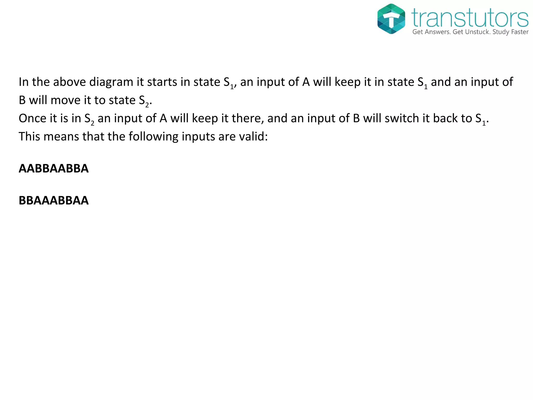 In the above diagram it starts in state S1, an input of A will keep it in state S1 and an input of
B will move it to state S2.
Once it is in S2 an input of A will keep it there, and an input of B will switch it back to S1.
This means that the following inputs are valid:
AABBAABBA
BBAAABBAA