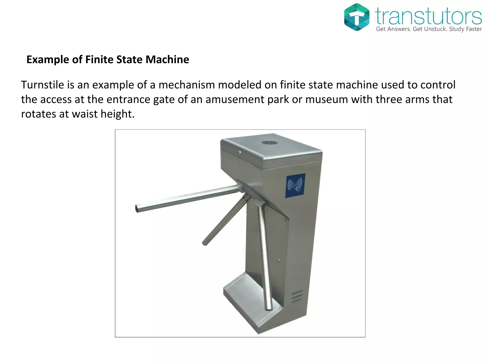 Example of Finite State Machine
Turnstile is an example of a mechanism modeled on finite state machine used to control
the access at the entrance gate of an amusement park or museum with three arms that
rotates at waist height.