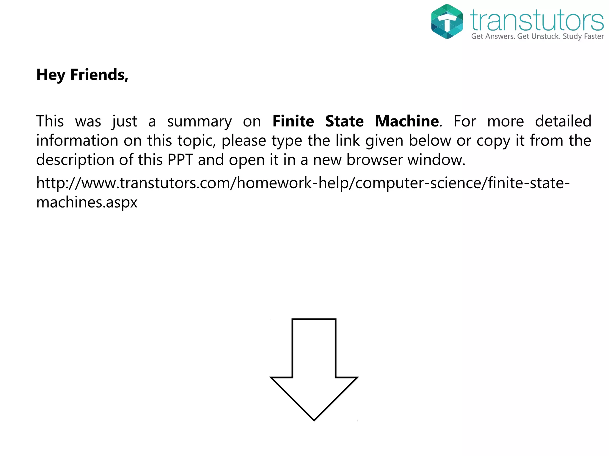 Hey Friends,
This was just a summary on Finite State Machine. For more detailed
information on this topic, please type the link given below or copy it from the
description of this PPT and open it in a new browser window.
http://www.transtutors.com/homework-help/computer-science/finite-state-
machines.aspx