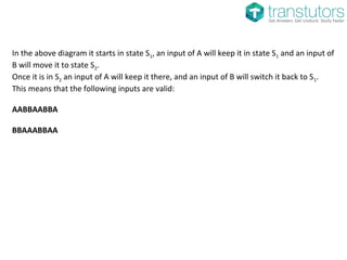 In the above diagram it starts in state S1, an input of A will keep it in state S1 and an input of
B will move it to state S2.
Once it is in S2 an input of A will keep it there, and an input of B will switch it back to S1.
This means that the following inputs are valid:
AABBAABBA
BBAAABBAA
 