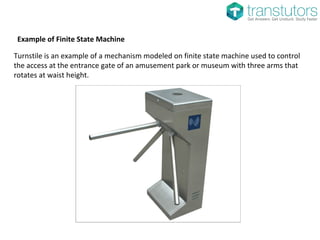 Example of Finite State Machine
Turnstile is an example of a mechanism modeled on finite state machine used to control
the access at the entrance gate of an amusement park or museum with three arms that
rotates at waist height.
 