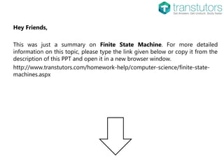 Hey Friends,
This was just a summary on Finite State Machine. For more detailed
information on this topic, please type the link given below or copy it from the
description of this PPT and open it in a new browser window.
http://www.transtutors.com/homework-help/computer-science/finite-state-
machines.aspx
 