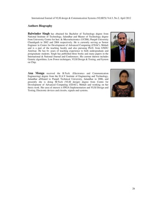 International Journal of VLSI design & Communication Systems (VLSICS) Vol.3, No.2, April 2012

Authors Biography
Balwinder Singh has obtained his Bachelor of Technology degree from
National Institute of Technology, Jalandhar and Master of Technology degree
from University Centre for Inst. & Microelectronics (UCIM), Punjab University
Chandigarh in 2002 and 2004 respectively. He is currently serving as Senior
Engineer in Centre for Development of Advanced Computing (CDAC), Mohali
and is a part of the teaching faculty and also pursuing Ph.D. from GNDU
Amritsar. He has 6+ years of teaching experience to both undergraduate and
postgraduate students. Singh has published three books and many papers in the
International & National Journal and Conferences. His current interest includes
Genetic algorithms, Low Power techniques, VLSI Design & Testing, and System
on Chip.

Ana Monga received the B.Tech. (Electronics and Communication
Engineering) degree from the D.A.V Institute of Engineering and Technology,
Jalandhar affiliated to Punjab Technical University, Jalandhar in 2006, and
presently she is doing M.Tech (VLSI design) degree from Centre for
Development of Advanced Computing (CDAC), Mohali and working on her
thesis work. Her area of interest is FPGA Implementation and VLSI Design and
Testing, Electronic devices and circuits, signals and systems.

28

 