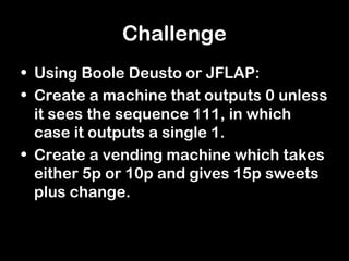 Challenge
• Using Boole Deusto or JFLAP:
• Create a machine that outputs 0 unless
  it sees the sequence 111, in which
  case it outputs a single 1.
• Create a vending machine which takes
  either 5p or 10p and gives 15p sweets
  plus change.
 