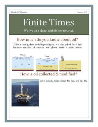 Finite Times
We live on a planet with finite resources.
How much do you know about oil?
Oil is usually found under the sea. We call the
place that we collect oila well. People collect oil
by drilling the deep holes until they have reached
it than they use large pumps to get oil. Before it
was gathered, it was trapped in between layers
of rock. The history of oil started as animals,
plants died at sea and few years later, animals
died and millions of years later, they became oil.
We call this crude oil.
A Grade 4 Publication Summer 2013
How is oil collected & modified?
Oil is a smelly, dark and slippery liquid. It is also called fossil fuel
because remains of animals and plants make it even before
dinosaurs had appeared. It burns easily but it can’t mix with
water.
 