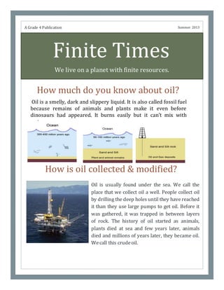 Finite Times
We live on a planet with finite resources.
How much do you know about oil?
Oil is usually found under the sea. We call the
place that we collect oil a well. People collect oil
by drilling the deep holes until they have reached
it than they use large pumps to get oil. Before it
was gathered, it was trapped in between layers
of rock. The history of oil started as animals,
plants died at sea and few years later, animals
died and millions of years later, they became oil.
Wecall this crudeoil.
A Grade 4 Publication Summer 2013
How is oil collected & modified?
Oil is a smelly, dark and slippery liquid. It is also called fossil fuel
because remains of animals and plants make it even before
dinosaurs had appeared. It burns easily but it can’t mix with
water.
 