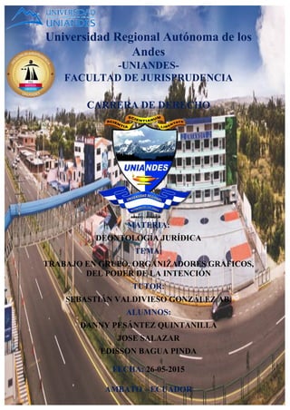 Universidad Regional Autónoma de los
Andes
-UNIANDES-
FACULTAD DE JURISPRUDENCIA
CARRERA DE DERECHO
MATERIA:
DEONTOLOGÍA JURÍDICA
TEMA:
TRABAJO EN GRUPO, ORGANIZADORES GRAFICOS,
DEL PODER DE LA INTENCIÓN
TUTOR:
SEBASTIÁN VALDIVIESO GONZÁLEZ AB.
ALUMNOS:
DANNY PESÁNTEZ QUINTANILLA
JOSE SALAZAR
EDISSON BAGUA PINDA
FECHA: 26-05-2015
AMBATO – ECUADOR
 