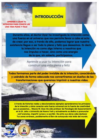 INTRODUCCIÓN
Durante años, el doctor Dyer ha investigado la intención como
una fuerza en el universo que nos permite llevar a cabo el acto
de crear; por eso, a través de ella, podemos lograr que nuestra
existencia llegue a ser todo lo plena y feliz que deseamos. Es decir,
la intención no como algo interno a nosotros que
nos impulsa a hacer, sino como una energía
de la que, sin saberlo, participamos.
Todos formamos parte del poder invisible de la intención; conociéndolo
y usándolo de forma adecuada nos convertiremos en dueños de las
transformaciones que queramos imprimir a nuestras vidas.
A través de historias reales y aleccionadores ejemplos aprenderemos los principios
de la intención y cómo conectar esta fuerza universal con la fuente de creatividad
que ya poseemos... Wayne W. Dyer.Ha sido profesor de Psicología del Asesoramiento
en la St. John s University de Nueva York y actualmente se dedica a pronunciar
conf erencias, impartir cursos y a escribir. De entre sus obras cabe destacar
Tus zonas erróneas, posiblemente el libro de autoayuda más leído del mundo.
-APRENDE A USAR TU
INTENCION PARA CONSTR UIR
UNA VIDA PLENA Y FELIZ-
 