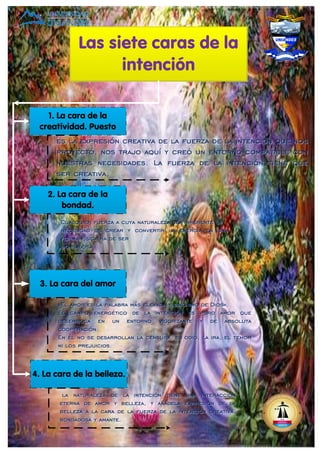 Las siete caras de la
intención
1. La cara de la
creatividad. Puesto
2. La cara de la
bondad.
3. La cara del amor
4. La cara de la belleza.
es la expresión creativa de la fuerza de la intención que nos
proyectó, nos trajo aquí y creó un entorno compatible con
nuestras necesidades. La fuerza de la intención tiene que
ser creativa,
es la expresión creativa de la fuerza de la intención que nos
proyectó, nos trajo aquí y creó un entorno compatible con
nuestras necesidades. La fuerza de la intención tiene que
ser creativa,
Cualquier fuerza a cuya naturaleza sea inherente la
necesidad de crear y convertir la energía en una
forma física ha de ser
bondadosa.
Cualquier fuerza a cuya naturaleza sea inherente la
necesidad de crear y convertir la energía en una
forma física ha de ser
bondadosa.
«El amor es la palabra más elevada y sinónimo de Dios».
El campo energético de la intención es puro amor que
desemboca en un entorno vigorizante y de absoluta
cooperación.
En él no se desarrollan la censura, el odio, la ira, el temor
ni los prejuicios.
«El amor es la palabra más elevada y sinónimo de Dios».
El campo energético de la intención es puro amor que
desemboca en un entorno vigorizante y de absoluta
cooperación.
En él no se desarrollan la censura, el odio, la ira, el temor
ni los prejuicios.
la naturaleza de la intención tiene una interacción
eterna de amor y belleza, y añádela expresión de la
belleza a la cara de la fuerza de la intención creativa,
bondadosa y amante.
la naturaleza de la intención tiene una interacción
eterna de amor y belleza, y añádela expresión de la
belleza a la cara de la fuerza de la intención creativa,
bondadosa y amante.
 