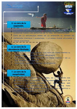 5. La cara de la
expansión.
6. La cara de la
abundancia ilimitada.
7. La cara de la
receptividad.
La fuerza de la intención es la que te permite expandir y
aumentar todos los aspectos de tu vida, sin excepciones.
Está en la naturaleza misma de la intención el estado de
expresión continua y aumentada, y lo mismo puede aplicarse a
todos nosotros.
La fuerza de la intención es la que te permite expandir y
aumentar todos los aspectos de tu vida, sin excepciones.
Está en la naturaleza misma de la intención el estado de
expresión continua y aumentada, y lo mismo puede aplicarse a
todos nosotros.
algo que no conoce límites, que está en todas partes al
mismo tiempo y es infinitamente abundante.
La fuerza de la intención está en todas partes, y es la
que permite que todo se
manifieste, aumente y provea infinitamente.
algo que no conoce límites, que está en todas partes al
mismo tiempo y es infinitamente abundante.
La fuerza de la intención está en todas partes, y es la
que permite que todo se
manifieste, aumente y provea infinitamente.
Para utilizar la receptividad global de la intención has
de producir en tu interior una inteligencia que iguale en
afinidad a la mente universal. No solo debes ser
receptivo a la orientación que se te ofrece para
manifestar tus intenciones humanas, sino ser receptivo a
devolver esa energía al mundo.
Para utilizar la receptividad global de la intención has
de producir en tu interior una inteligencia que iguale en
afinidad a la mente universal. No solo debes ser
receptivo a la orientación que se te ofrece para
manifestar tus intenciones humanas, sino ser receptivo a
devolver esa energía al mundo.
 